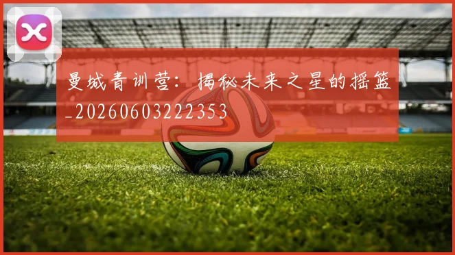 曼城青训营：揭秘未来之星的摇篮_20260603222353
