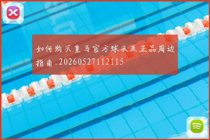 如何购买皇马官方球衣及正品周边指南_20260527112115