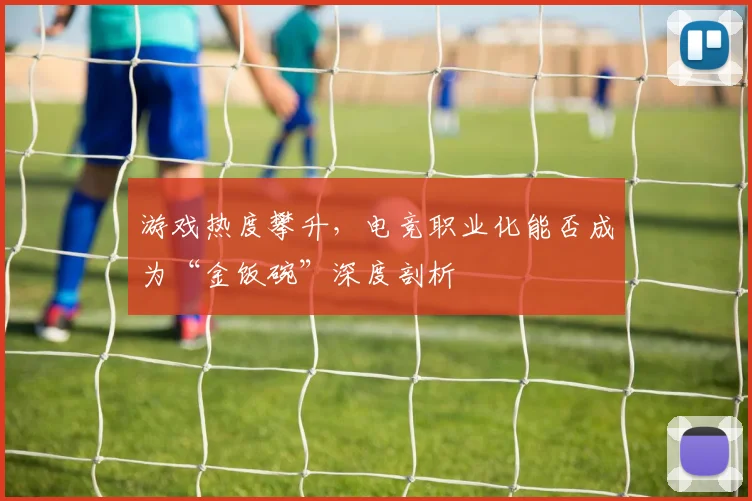 游戏热度攀升,电竞职业化能否成为“金饭碗”深度剖析