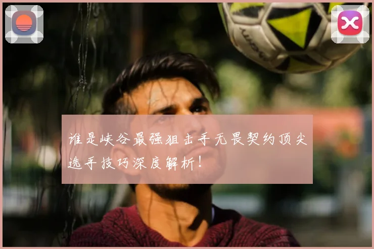 谁是峡谷最强狙击手无畏契约顶尖选手技巧深度解析！