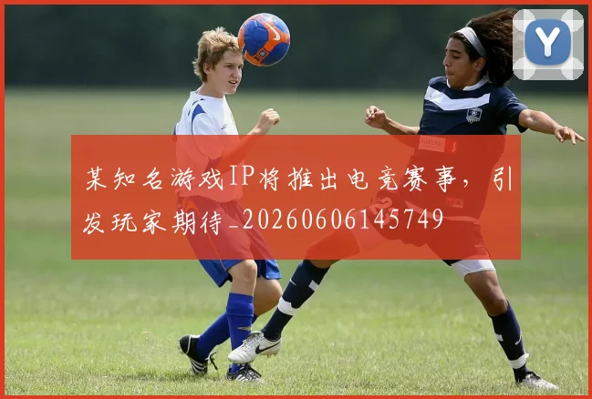 某知名游戏IP将推出电竞赛事，引发玩家期待_20260606145749